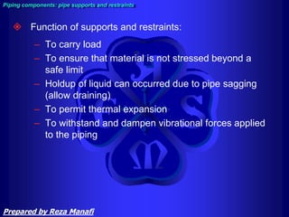  Function of supports and restraints:
– To carry load
– To ensure that material is not stressed beyond a
safe limit
– Holdup of liquid can occurred due to pipe sagging
(allow draining)
– To permit thermal expansion
– To withstand and dampen vibrational forces applied
to the piping
Piping components: pipe supports and restraints
Prepared by Reza Manafi
 