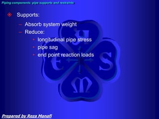  Supports:
– Absorb system weight
– Reduce:
• longitudinal pipe stress
• pipe sag
• end point reaction loads
Piping components: pipe supports and restraints
Prepared by Reza Manafi
 