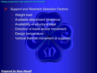  Support and Restraint Selection Factors:
– Weight load
– Available attachment clearance
– Availability of structural steel
– Direction of loads and/or movement
– Design temperature
– Vertical thermal movement at supports
Piping components: pipe supports and restraints
Prepared by Reza Manafi
 