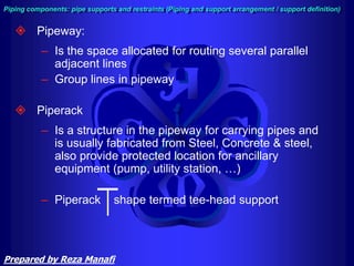  Pipeway:
– Is the space allocated for routing several parallel
adjacent lines
– Group lines in pipeway
 Piperack
– Is a structure in the pipeway for carrying pipes and
is usually fabricated from Steel, Concrete & steel,
also provide protected location for ancillary
equipment (pump, utility station, …)
– Piperack shape termed tee-head support
Piping components: pipe supports and restraints (Piping and support arrangement / support definition)
Prepared by Reza Manafi
 