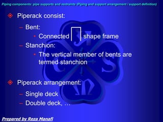  Piperack consist:
– Bent:
• Connected shape frame
– Stanchion:
• The vertical member of bents are
termed stanchion
 Piperack arrangement:
– Single deck
– Double deck, …
Piping components: pipe supports and restraints (Piping and support arrangement / support definition)
Prepared by Reza Manafi
 