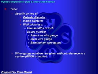  Tube:
– Specify by two of
• Outside diameter
• Inside diameter
• Wall thickness:
– Thousandths of inch
– Gauge number
» American wire gauge
» Steel wire gauge
» Birmingham wire gauge
» …
– When gauge numbers are given without reference to a
system (BWG) is implied
Piping components: pipe & tube classification
Prepared by Reza Manafi
 