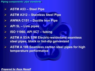  ASTM A53 – Steel Pipe
 ASTM A312 – Stainless Steel Pipe
 AWWA C151 – Ductile Iron Pipe
 API 5L – Line pipes
 ISO 11960, API 5CT – tubing
 ASTM A 53/A 53М Electric-weldedand seamless
steel pipes, black or hot-dip galvanized
 ASTM A 106 Seamless carbon steel pipes for high
temperature performance
Piping components: pipe standards
Prepared by Reza Manafi
 