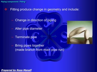  Fitting produce change in geometry and include:
– Change in direction of piping
– Alter pipe diameter
– Terminate pipe
– Bring pipes together
(made branch from main pipe run)
Piping components: Fitting
Prepared by Reza Manafi
 