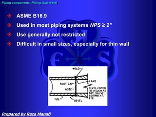  ASME B16.9
 Used in most piping systems NPS ≥ 2”
 Use generally not restricted
 Difficult in small sizes, especially for thin wall
Piping components: Fitting (butt-weld)
Prepared by Reza Manafi
 