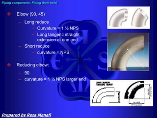  Elbow (90, 45)
– Long reduce
• Curvature = 1 ½ NPS
• Long tangent: straight
extension at one end
– Short reduce
• curvature = NPS
 Reducing elbow:
– 90
– curvature = 1 ½ NPS larger end
Piping components: Fitting (butt-weld)
Prepared by Reza Manafi
 