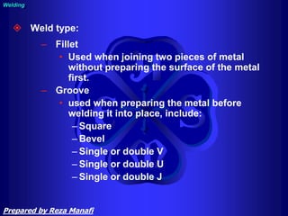  Weld type:
– Fillet
• Used when joining two pieces of metal
without preparing the surface of the metal
first.
– Groove
• used when preparing the metal before
welding it into place, include:
– Square
– Bevel
– Single or double V
– Single or double U
– Single or double J
Welding
Prepared by Reza Manafi
 