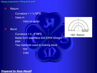  Return:
– Curvature = 1 ½ NPS
– Uses in:
• Vent on tanks
 Bend:
– Curvature = 4 - 6 NPS
– Made from seamless and ERW straight
pipe
– Two methods used to making bend
• Hot
• Cold
Piping components: Fitting (butt-weld)
Prepared by Reza Manafi
 