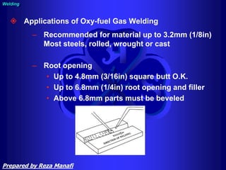  Applications of Oxy-fuel Gas Welding
– Recommended for material up to 3.2mm (1/8in)
Most steels, rolled, wrought or cast
– Root opening
• Up to 4.8mm (3/16in) square butt O.K.
• Up to 6.8mm (1/4in) root opening and filler
• Above 6.8mm parts must be beveled
Welding
Prepared by Reza Manafi
 