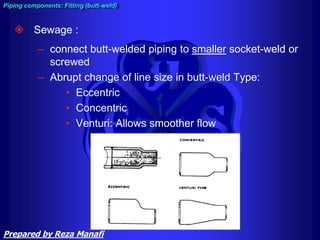  Sewage :
– connect butt-welded piping to smaller socket-weld or
screwed
– Abrupt change of line size in butt-weld Type:
• Eccentric
• Concentric
• Venturi: Allows smoother flow
Piping components: Fitting (butt-weld)
Prepared by Reza Manafi
 