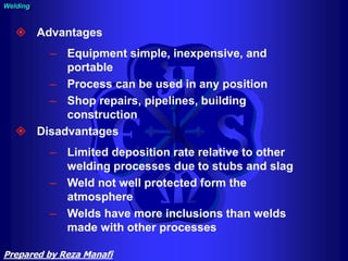  Advantages
– Equipment simple, inexpensive, and
portable
– Process can be used in any position
– Shop repairs, pipelines, building
construction
 Disadvantages
– Limited deposition rate relative to other
welding processes due to stubs and slag
– Weld not well protected form the
atmosphere
– Welds have more inclusions than welds
made with other processes
Welding
Prepared by Reza Manafi
 