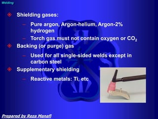 Welding
 Shielding gases:
– Pure argon, Argon-helium, Argon-2%
hydrogen
– Torch gas must not contain oxygen or CO2
 Backing (or purge) gas
– Used for all single-sided welds except in
carbon steel
 Supplementary shielding
– Reactive metals: Ti, etc
Prepared by Reza Manafi
 