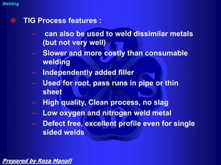 Welding
 TIG Process features :
– can also be used to weld dissimilar metals
(but not very well)
– Slower and more costly than consumable
welding
– Independently added filler
– Used for root, pass runs in pipe or thin
sheet
– High quality, Clean process, no slag
– Low oxygen and nitrogen weld metal
– Defect free, excellent profile even for single
sided welds
Prepared by Reza Manafi
 