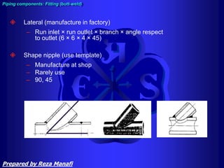  Lateral (manufacture in factory)
– Run inlet × run outlet × branch × angle respect
to outlet (6 × 6 × 4 × 45)
 Shape nipple (use template)
– Manufacture at shop
– Rarely use
– 90, 45
45
Piping components: Fitting (butt-weld)
Prepared by Reza Manafi
 