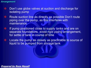  Don’t use globe valves at suction and discharge for
isolating pump
 Route suction line as directly as possible Don’t route
piping over the pump, as this interferes with
maintenance
 If pump positioned close to supply tanks and are on
separate foundations, avoid rigid piping arrangement,
for settle of tank in course of time
 Locate the pump as closely as practicable to source of
liquid to be pumped from storage tank
Arrangement:
Prepared by Reza Manafi
 