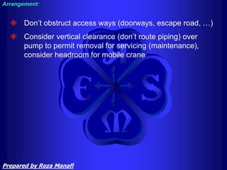  Don’t obstruct access ways (doorways, escape road, …)
 Consider vertical clearance (don’t route piping) over
pump to permit removal for servicing (maintenance),
consider headroom for mobile crane
Arrangement:
Prepared by Reza Manafi
 