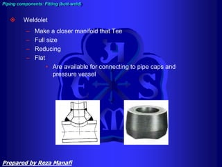  Weldolet
– Make a closer manifold that Tee
– Full size
– Reducing
– Flat
• Are available for connecting to pipe caps and
pressure vessel
Piping components: Fitting (butt-weld)
Prepared by Reza Manafi
 