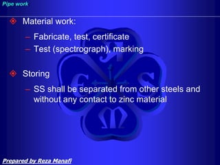  Material work:
– Fabricate, test, certificate
– Test (spectrograph), marking
 Storing
– SS shall be separated from other steels and
without any contact to zinc material
Pipe work
Prepared by Reza Manafi
 