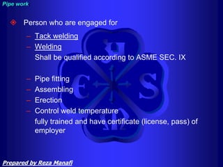  Person who are engaged for
– Tack welding
– Welding
Shall be qualified according to ASME SEC. IX
– Pipe fitting
– Assembling
– Erection
– Control weld temperature
fully trained and have certificate (license, pass) of
employer
Pipe work
Prepared by Reza Manafi
 