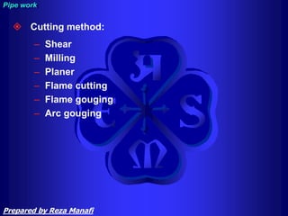  Cutting method:
– Shear
– Milling
– Planer
– Flame cutting
– Flame gouging
– Arc gouging
Pipe work
Prepared by Reza Manafi
 