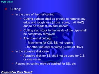  Cutting:
– In the case of thermal cutting
• Cutting surface shall be ground to remove any
edge and roughness (dross, scale, .. At HAZ)
and to be made flush and smooth
• Cutting slag stuck to the inside of the pipe shall
be completely removed
• After thermal cutting
– Machining for C.S, SS not require
– for other material required (3 mm of HAZ)
– In the abrasive disk case
• Abrasive disk for SS shall not be used for C.S
or vise verse
– Plasma jet cutting may be applied for SS, etc
Pipe work
Prepared by Reza Manafi
 