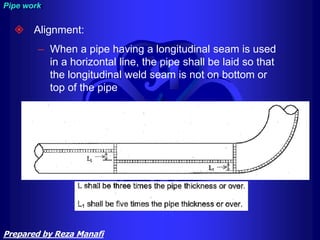  Alignment:
– When a pipe having a longitudinal seam is used
in a horizontal line, the pipe shall be laid so that
the longitudinal weld seam is not on bottom or
top of the pipe
Pipe work
Prepared by Reza Manafi
 