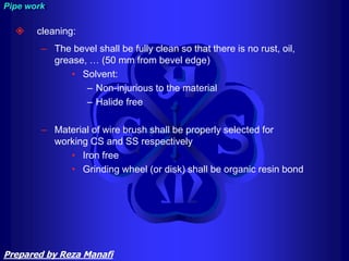  cleaning:
– The bevel shall be fully clean so that there is no rust, oil,
grease, … (50 mm from bevel edge)
• Solvent:
– Non-injurious to the material
– Halide free
– Material of wire brush shall be properly selected for
working CS and SS respectively
• Iron free
• Grinding wheel (or disk) shall be organic resin bond
Pipe work
Prepared by Reza Manafi
 