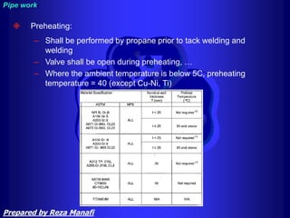  Preheating:
– Shall be performed by propane prior to tack welding and
welding
– Valve shall be open during preheating, …
– Where the ambient temperature is below 5C, preheating
temperature = 40 (except Cu-Ni, Ti)
Pipe work
Prepared by Reza Manafi
 