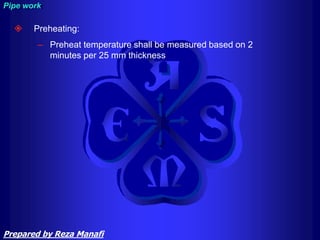  Preheating:
– Preheat temperature shall be measured based on 2
minutes per 25 mm thickness
Pipe work
Prepared by Reza Manafi
 