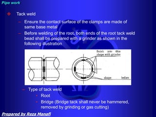  Tack weld
– Ensure the contact surface of the clamps are made of
same base metal
– Before welding of the root, both ends of the root tack weld
bead shall be prepared with a grinder as shown in the
following illustration
– Type of tack weld
• Root
• Bridge (Bridge tack shall never be hammered,
removed by grinding or gas cutting)
Pipe work
Prepared by Reza Manafi
 