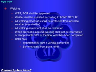  Welding:
– WPS, PQR shall be approved
– Welder shall be qualified according to ASME SEC. IX
– All welding processes shall be protected from adverse
weather (use shelter)
– All welding equipment shall be calibrated
– When preheat is applied, welding shall not be interrupted
or stopped until 30% of the final weld has been completed
– Bolts hole:
• symmetrically from a vertical center line
• Symmetrically from plant north
Pipe work
Prepared by Reza Manafi
 