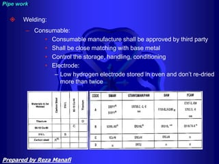  Welding:
– Consumable:
• Consumable manufacture shall be approved by third party
• Shall be close matching with base metal
• Control the storage, handling, conditioning
• Electrode:
– Low hydrogen electrode stored in oven and don’t re-dried
more than twice
Pipe work
Prepared by Reza Manafi
 