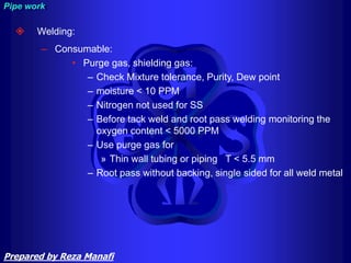  Welding:
– Consumable:
• Purge gas, shielding gas:
– Check Mixture tolerance, Purity, Dew point
– moisture < 10 PPM
– Nitrogen not used for SS
– Before tack weld and root pass welding monitoring the
oxygen content < 5000 PPM
– Use purge gas for
» Thin wall tubing or piping T < 5.5 mm
– Root pass without backing, single sided for all weld metal
Pipe work
Prepared by Reza Manafi
 