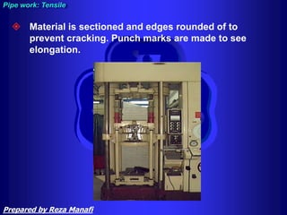  Material is sectioned and edges rounded of to
prevent cracking. Punch marks are made to see
elongation.
Pipe work: Tensile
Prepared by Reza Manafi
 