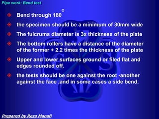  Bend through 180
O
 the specimen should be a minimum of 30mm wide
 The fulcrums diameter is 3x thickness of the plate
 The bottom rollers have a distance of the diameter
of the former + 2.2 times the thickness of the plate
 Upper and lower surfaces ground or filed flat and
edges rounded off.
 the tests should be one against the root -another
against the face ,and in some cases a side bend.
Pipe work: Bend test
Prepared by Reza Manafi
 