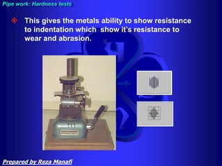  This gives the metals ability to show resistance
to indentation which show it’s resistance to
wear and abrasion.
Pipe work: Hardness tests
Prepared by Reza Manafi
 