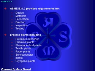  ASME B31.3 provides requirements for:
– Design
– Materials
– Fabrication
– Erection
– Inspection
– Testing
 process plants including
– Petroleum refineries
– Chemical plants
– Pharmaceutical plants
– Textile plants
– Paper plants
– Semiconductor
– plants
– Cryogenic plants
ASME B31.3
Prepared by Reza Manafi
 
