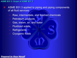  ASME B31.3 applied to piping and piping components
of all fluid services:
– Raw, intermediate, and finished chemicals
– Petroleum products
– Gas, steam, air, and water
– Fluidized solids
– Refrigerants
– Cryogenic fluids
ASME B31.3: Scope of ASME B31.3
Prepared by Reza Manafi
 