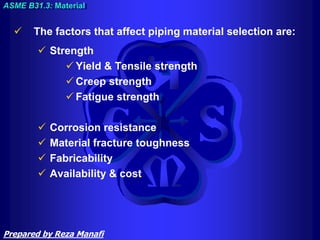  The factors that affect piping material selection are:
 Strength
 Yield & Tensile strength
 Creep strength
 Fatigue strength
 Corrosion resistance
 Material fracture toughness
 Fabricability
 Availability & cost
ASME B31.3: Material
Prepared by Reza Manafi
 