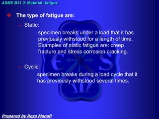  The type of fatigue are:
– Static:
specimen breaks under a load that it has
previously withstood for a length of time.
Examples of static fatigue are: creep
fracture and stress corrosion cracking.
– Cyclic:
specimen breaks during a load cycle that it
has previously withstood several times.
ASME B31.3: Material: fatigue
Prepared by Reza Manafi
 