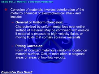  Corrosion of materials involves deterioration of the
metal by chemical or electrochemical attack and
include:
– General or Uniform Corrosion:
Characterized by uniform metal loss over entire
surface of material. May be combined with erosion
if material is exposed to high-velocity fluids, or
moving fluids that contain abrasive materials.
– Pitting Corrosion:
Form of localized metal loss randomly located on
material surface. Occurs most often in stagnant
areas or areas of low-flow velocity.
ASME B31.3: Material: Corrosion resistance
Prepared by Reza Manafi
 