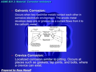 – Galvanic Corrosion:
Occurs when two dissimilar metals contact each other in
corrosive electrolytic environment. The anodic metal
develops deep pits or grooves as a current flows from it to
the cathodic metal.
ASME B31.3: Material: Corrosion resistance
– Crevice Corrosion:
Localized corrosion similar to pitting. Occurs at
places such as gaskets, lap joints, and bolts, where
a crevice can exist.
Prepared by Reza Manafi
 