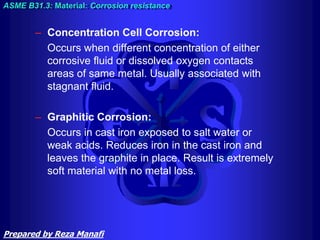 – Concentration Cell Corrosion:
Occurs when different concentration of either
corrosive fluid or dissolved oxygen contacts
areas of same metal. Usually associated with
stagnant fluid.
– Graphitic Corrosion:
Occurs in cast iron exposed to salt water or
weak acids. Reduces iron in the cast iron and
leaves the graphite in place. Result is extremely
soft material with no metal loss.
ASME B31.3: Material: Corrosion resistance
Prepared by Reza Manafi
 
