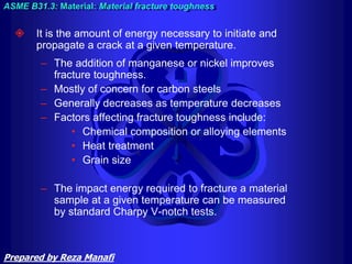  It is the amount of energy necessary to initiate and
propagate a crack at a given temperature.
– The addition of manganese or nickel improves
fracture toughness.
– Mostly of concern for carbon steels
– Generally decreases as temperature decreases
– Factors affecting fracture toughness include:
• Chemical composition or alloying elements
• Heat treatment
• Grain size
– The impact energy required to fracture a material
sample at a given temperature can be measured
by standard Charpy V-notch tests.
ASME B31.3: Material: Material fracture toughness
Prepared by Reza Manafi
 