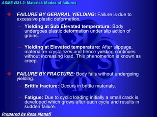  FAILURE BY GERNRAL YIELDING: Failure is due to
excessive plastic deformation.
– Yielding at Sub Elevated temperature: Body
undergoes plastic deformation under slip action of
grains.
– Yielding at Elevated temperature: After slippage,
material re-crystallizes and hence yielding continues
without increasing load. This phenomenon is known as
creep.
 FAILURE BY FRACTURE: Body fails without undergoing
yielding.
– Brittle fracture: Occurs in brittle materials.
– Fatigue: Due to cyclic loading initially a small crack is
developed which grows after each cycle and results in
sudden failure.
ASME B31.3: Material: Modes of failures
Prepared by Reza Manafi
 