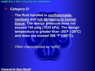  Category D:
– The fluid handled is nonflammable,
nontoxic and not damaging to human
tissue. The design pressure does not
exceed 150 psig (1035 kPa). The design
temperature is greater than -20°F (-29°C)
and does not exceed 366 °F (186°C).
– Often characterized as “utility”
ASME B31.3: B31.3 Fluid Service Definitions
Prepared by Reza Manafi
 