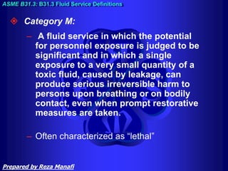  Category M:
– A fluid service in which the potential
for personnel exposure is judged to be
significant and in which a single
exposure to a very small quantity of a
toxic fluid, caused by leakage, can
produce serious irreversible harm to
persons upon breathing or on bodily
contact, even when prompt restorative
measures are taken.
– Often characterized as “lethal”
ASME B31.3: B31.3 Fluid Service Definitions
Prepared by Reza Manafi
 