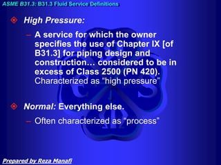 High Pressure:
– A service for which the owner
specifies the use of Chapter IX [of
B31.3] for piping design and
construction… considered to be in
excess of Class 2500 (PN 420).
Characterized as “high pressure”
 Normal: Everything else.
– Often characterized as “process”
ASME B31.3: B31.3 Fluid Service Definitions
Prepared by Reza Manafi
 