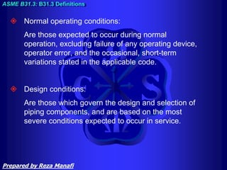  Normal operating conditions:
Are those expected to occur during normal
operation, excluding failure of any operating device,
operator error, and the occasional, short-term
variations stated in the applicable code.
 Design conditions:
Are those which govern the design and selection of
piping components, and are based on the most
severe conditions expected to occur in service.
ASME B31.3: B31.3 Definitions
Prepared by Reza Manafi
 