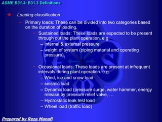  Loading classification
– Primary loads: These can be divided into two categories based
on the duration of loading.
• Sustained loads: These loads are expected to be present
through out the plant operation. e.g.
– internal & external pressure
– weight of system (piping material and operating
pressure).
• Occasional loads: These loads are present at infrequent
intervals during plant operation. e.g.
– Wind, ice and snow load
– seismic load
– Dynamic load (pressure surge, water hammer, energy
release by pressure relief valve, …
– Hydrostatic leak test load
– Wheel load (traffic load)
ASME B31.3: B31.3 Definitions
Prepared by Reza Manafi
 